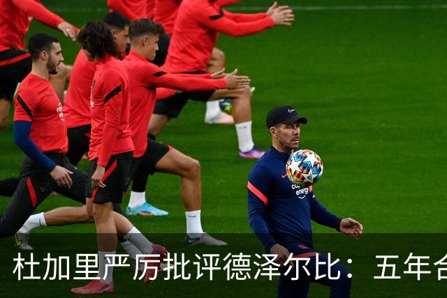 杜加里严厉批评德泽尔比：五年合约如同合法抢劫